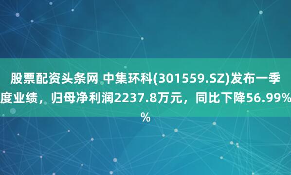 股票配资头条网 中集环科(301559.SZ)发布一季度业绩，归母净利润2237.8万元，同比下降56.99%