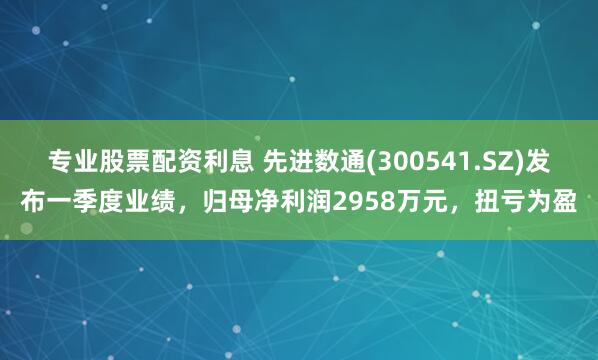 专业股票配资利息 先进数通(300541.SZ)发布一季度业绩，归母净利润2958万元，扭亏为盈