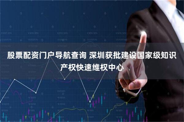 股票配资门户导航查询 深圳获批建设国家级知识产权快速维权中心