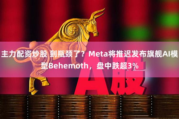 主力配资炒股 到瓶颈了?Meta将推迟发布旗舰AI模型Behemoth,盘中跌超3%