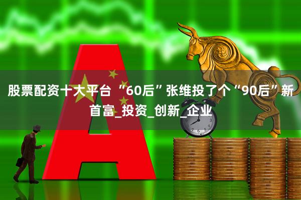 股票配资十大平台 “60后”张维投了个“90后”新首富_投资_创新_企业