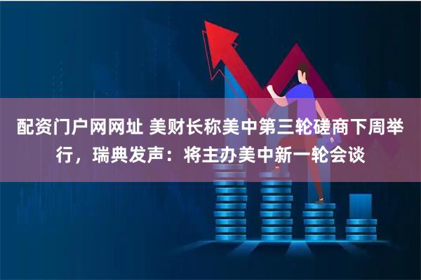 配资门户网网址 美财长称美中第三轮磋商下周举行,瑞典发声:将主办美中新一轮会谈