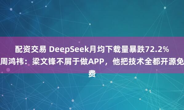 配资交易 DeepSeek月均下载量暴跌72.2%!周鸿祎:梁文锋不屑于做APP,他把技术全都开源免费