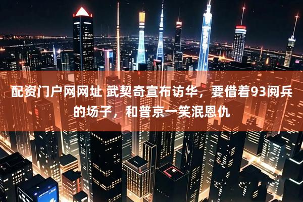配资门户网网址 武契奇宣布访华,要借着93阅兵的场子,和普京一笑泯恩仇