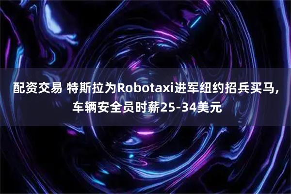 配资交易 特斯拉为Robotaxi进军纽约招兵买马, 车辆安全员时薪25-34美元