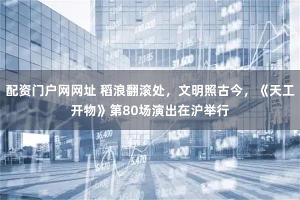 配资门户网网址 稻浪翻滚处,文明照古今,《天工开物》第80场演出在沪举行