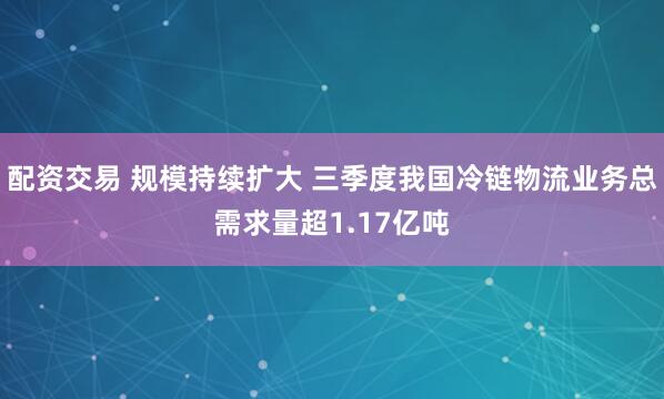 配资交易 规模持续扩大 三季度我国冷链物流业务总需求量超1.17亿吨