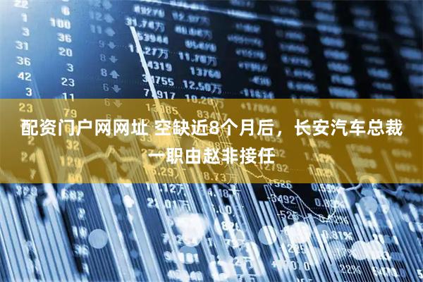 配资门户网网址 空缺近8个月后，长安汽车总裁一职由赵非接任