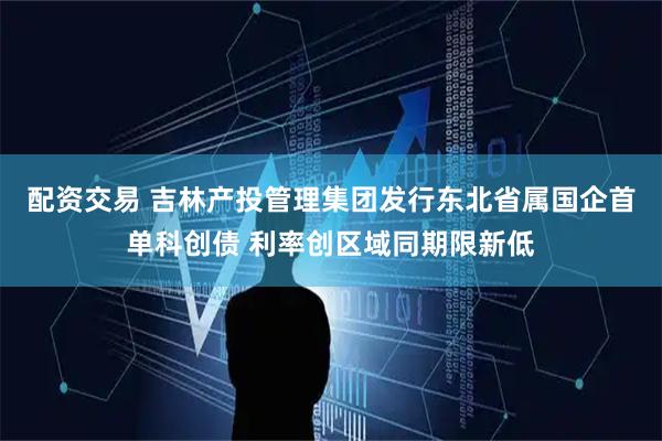 配资交易 吉林产投管理集团发行东北省属国企首单科创债 利率创区域同期限新低
