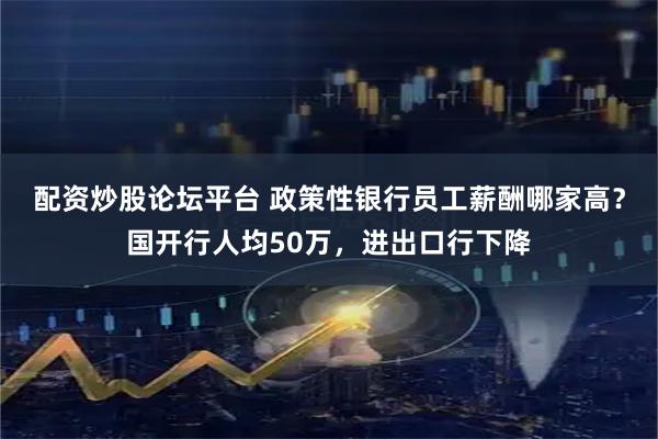 配资炒股论坛平台 政策性银行员工薪酬哪家高？国开行人均50万，进出口行下降
