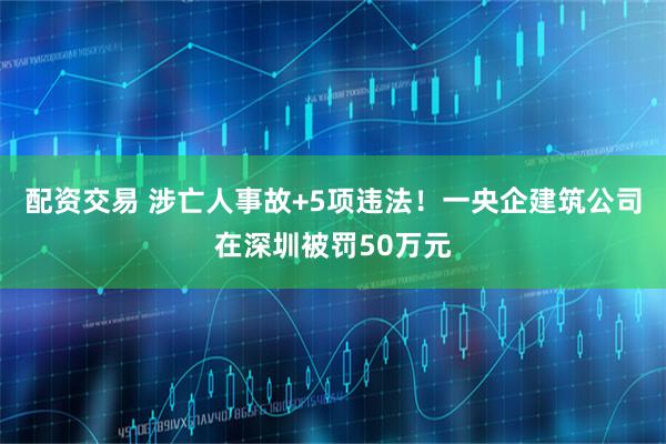 配资交易 涉亡人事故+5项违法！一央企建筑公司在深圳被罚50万元