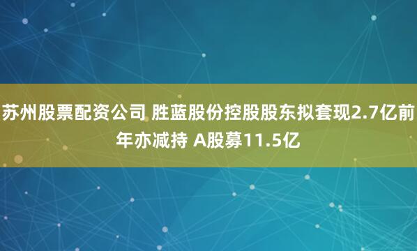 苏州股票配资公司 胜蓝股份控股股东拟套现2.7亿前年亦减持 A股募11.5亿