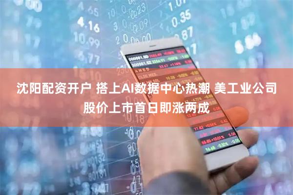 沈阳配资开户 搭上AI数据中心热潮 美工业公司股价上市首日即涨两成