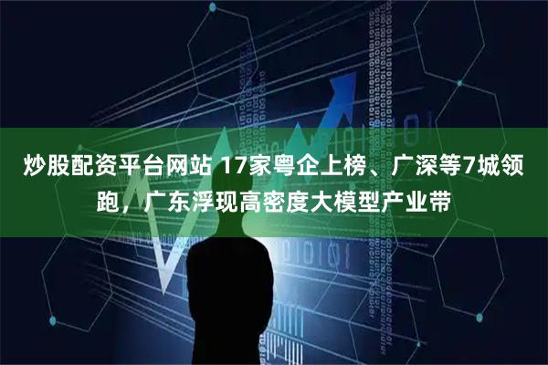 炒股配资平台网站 17家粤企上榜、广深等7城领跑，广东浮现高密度大模型产业带