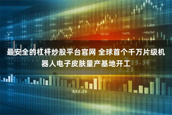 最安全的杠杆炒股平台官网 全球首个千万片级机器人电子皮肤量产基地开工